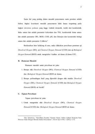 2
Suatu hal yang penting dalam masalah pencemaran suatu perairan adalah
bahwa tingkat keseriusan masalah pencemaran tidak hanya tergantung pada
tingkat toksisitas polutan yang tinggi. Limbah domestik, terdiri dari karakteristik
fisika antara lain adalah parameter kekeruhan dan TSS, karakteristik kimia antara
lain adalah parameter DO, BOD, COD, pH, dan Deterjen dan karateristik biologi
antara lain adalah parameter Coliform.3
Berdasarkan latar belakang di atas, maka dilakukan percobaan penetuan uji
Dissolved Oxygen (DO), uji Chemical Oxygen Demand (COD) dan uji Biological
Oxygen Demand (BOD) untuk mengetahui kualitas air danau di danau GTC.
B. Rumusan Masalah
Rumusan masalah untuk percobaan ini yaitu:
1. Berapa nilai Dissolved Oxygen (DO), Chemical Oxygen Demand (COD)
dan Biological Oxygen Demand (BOD air danau.
2. Berapa perbandingan hasil yang diperoleh dengan nilai standar Dissolved
Oxygen (DO), Chemical Oxygen Demand (COD) dan Biological Oxygen
Demand (BOD) air bersih?
C. Tujuan Percobaan
Tujuan percobaan ini yaitu:
1. Untuk mengetahui nilai Dissolved Oxygen (DO), Chemical Oxygen
Demand (COD) dan Biological Oxygen Demand (BOD air danau.
3Edy Suhartono, “Identifikasi Kualitas Perairan Pantai Akibat Limbah Domestik Pada
Monsun Timur Dengan Metode Indeks Pencemaran”, Teknik Sipil 14 No. 1 (2012), h. 52.
 