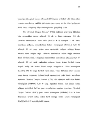 20
kandungan Biological Oxygen Demand (BOD) pada air limbah GTC tidak dalam
keadaan aman karena melebihi nilai standar pencemaran air dan tidak berdampak
positif untuk kelangsung hidup mikroorganisme yang hidup di air.
Uji Chemical Oxygen Demand (COD) perlakuan awal yang dilakukan
yaitu memasukkan sampel sebanyak 50 mL ke dalam erlenmeyar 250 mL,
kemudian menambahkan asam sulfat (H2SO4) 4 N sebanyak 5 mL untuk
melarutkan endapan, menambahkan kalium permanganat (KMnO4) 0,05 N
sebanyak 10 mL pada larutan untuk membentuk endapan sehingga larutan
berubah warna menjadi ungu, kemudian memanaskan larutan hingga mendidih
dalam beberapa menit. Selanjutnya menambahkan asam oksalat (H2C2O4) 0,05 N
sebanyak 10 mL untuk melarutkan endapan hingga larutan berubah warna
menjadi bening lalu larutan dititrasi dengan menggunakan kalium permanganat
(KMnO4) 0,05 N hingga berubah merah muda. Titrasi dilakukan dalam keadaan
panas karena pemanasan berfungsi untuk mempercepat reaksi titrasi. percobaan
penentuan Chemical Oxygen Demand (COD) tidak diperoleh hasil karena kalium
permanganat (KMNO4) 0,05 N yang digunakan terkena oleh cahaya lampu
sehingga teroksidasi, hal lain yang menyebabkan gagalnya percobaan Chemical
Oxygen Demand (COD) yaitu kalium permanganat (KMNO4) 0,05 N telah
dimasukkan terlebih dahulu dalam buret sehingga larutan kalium permanganat
(KMNO4 ) 0,05 N teroksidasi oleh cahaya.
 