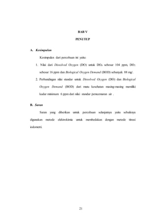 21
BAB V
PENUTUP
A. Kesimpulan
Kesimpulan dari percobaan ini yaitu:
1. Nilai dari Dissolved Oxygen (DO) untuk DO0 sebesar 104 ppm, DO5
sebesar 16 ppm dan Biological Oxygen Demand (BOD) sebanyak 88 mg/.
2. Perbandingan nilai standar untuk Dissolved Oxygen (DO) dan Biological
Oxygen Demand (BOD) dari mutu kesehatan masing-masing memiliki
kadar minimum 6 ppm dari nilai standar pemcemaran air .
B. Saran
Saran yang diberikan untuk percobaan selanjutnya yaitu sebaiknya
digunakan metode elektrokimia untuk membedakan dengan metode titrasi
iodometri.
21
 