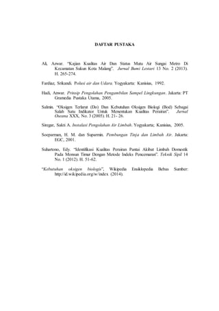 22
DAFTAR PUSTAKA
Ali, Azwar. “Kajian Kualitas Air Dan Status Mutu Air Sungai Metro Di
Kecamatan Sukun Kota Malang”. Jurnal Bumi Lestari 13 No. 2 (2013).
H. 265-274.
Fardiaz, Srikandi. Polusi air dan Udara. Yogyakarta: Kanisius, 1992.
Hadi, Anwar. Prinsip Pengolahan Pengambilan Sampel Lingkungan. Jakarta: PT
Gramedia Pustaka Utama, 2005.
Salmin. “Oksigen Terlarut (Do) Dan Kebutuhan Oksigen Biologi (Bod) Sebagai
Salah Satu Indikator Untuk Menentukan Kualitas Perairan”. Jurnal
Oseana XXX, No. 3 (2005). H. 21- 26.
Siregar, Sakti A. Instalasi Pengolahan Air Limbah. Yogyakarta; Kanisius, 2005.
Soeparman, H. M. dan Suparmin. Pembungan Tinja dan Limbah Air. Jakarta:
EGC, 2001.
Suhartono, Edy. “Identifikasi Kualitas Perairan Pantai Akibat Limbah Domestik
Pada Monsun Timur Dengan Metode Indeks Pencemaran”. Teknik Sipil 14
No. 1 (2012). H. 51-62.
“Kebutuhan oksigen biologis”, Wikipedia Ensiklopedia Bebas Sumber:
http://id.wikipedia.org/w/index (2014).
 