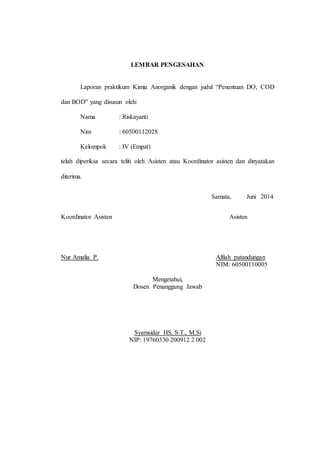 23
LEMBAR PENGESAHAN
Laporan praktikum Kimia Anorganik dengan judul “Penentuan DO, COD
dan BOD” yang disusun oleh:
Nama : Riskayanti
Nim : 60500112028
Kelompok : IV (Empat)
telah diperiksa secara teliti oleh Asisten atau Koordinator asisten dan dinyatakan
diterima.
Samata, Juni 2014
Koordinator Asisten Asisten
Nur Amalia P. Alfiah patandungan
NIM: 60500110005
Mengetahui,
Dosen Penanggung Jawab
Syamsidar HS, S.T., M.Si
NIP: 19760330 200912 2 002
 