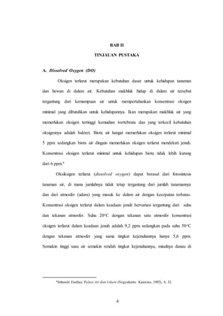 4
BAB II
TINJAUAN PUSTAKA
A. Dissolved Oxygen (DO)
Oksigen terlarut merupakan kebutuhan dasar untuk kehidupan tanaman
dan hewan di dalam air. Kebutuhan makhluk hidup di dalam air tersebut
tergantung dari kemampuan air untuk mempertahankan konsentrasi oksigen
minimal yang dibutuhkan untuk kehidupannya. Ikan merupakan makhluk air yang
memerlukan oksigen tertinggi kemudian ivertebrata dan yang terkecil kebutuhan
oksigennya adalah bakteri. Biota air hangat memerlukan oksigen terlarut minimal
5 ppm sedangkan biota air dingain memerlukan oksigen terlarut mendekati jenuh.
Konsentrasi oksigen terlarut minimal untuk kehidupan biota tidak lebih kurang
dari 6 ppm.4
Oksiksigen terlarut (dissolved oxygen) dapat berasal dari fotosintesis
tanaman air, di mana jumlahnya tidak tetap tergantung dari jumlah tanamannya
dan dari atmosfer (udara) yang masuk ke dalam air dengan kecepatan terbatas.
Konsentrasi oksigen terlarut dalam keadaan jenuh bervariasi tergantung dari suhu
dan tekanan atmosfer. Suhu 20oC dengan tekanan satu atmosfer konsentrasi
oksigen terlarut dalam keadaan jenuh adalah 9,2 ppm sedangkan pada suhu 50oC
dengan tekanan atmosfer yang sama tingkat kejenuhannya hanya 5,6 ppm.
Semakin tinggi susu air semakin rendah tingkat kejenuhannya, misalnya danau di
4Srikandi Fardiaz, Polusi Air dan Udara (Yogyakarta: Kanisius, 1992), h. 32.
4
 