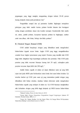 5
pegunungan yang tinggi mungkin mengandung oksigen terlarut 20-40 persen
kurang daripada danau pada permukaan laut.5
Pengambilan sampel dan uji parameter kualitas lingkungan merupakan
pekerjaan yang tidak mudah karena polutan bersifat dinamis dan bermigrasi
seiring dengan perubahan situasi dan kondisi setempat. Karakteristik fisik matrik
air, udara, jumlah polutan, kecepatan lepasnya polutan ke lingkungan, sumber
emisi atau efluen, sifat kimia, biologi dan fisika polutan.6
B. Chemical Oxygen Demand (COD)
COD adalah banyaknya oksigen yang dibutuhkan untuk mengoksidasi
bahan-bahan organik secara kimia. Angka COD yang tinggi, mengindikasikan
semakin besar tingkat pencemaran yang terjadi. Perairan yang memiliki nilai COD
tinggi tidak diinginkan bagi kepentingan perikanan dan pertanian. Nilai COD pada
perairan yang tidak tercemar biasanya kurang dari 20 mg/L, sedangkan pada
perairan tercemar dapat lebih dari 200 mg/L.7
Jumlah bahan organik di dalam air dapat dilakukan suatu uji yang lebih
cepat dari pada BOD yaitu berdasarkan reaksi kimia dari suatu bahan oksidan. Uji
tersebut disebut uji COD yaitu suatu uji yang menentukan jumlah oksigen yang
dibutuhkan oleh bahan oksidan, misalnya kalium dokromat untuk mengoksidasi
bahan-bahan organik yang terdapat di dalam air. Uji COD biasanya menghasilkan
nilai kebutuhan oksigen yang lebih tinggi daripada uji BOD karena bahan-bahan
5Srikandi Fardiaz, Polusi Air dan Udara, h. 32-33.
6Anwar Hadi, Prinsip Pengolahan Pengambilan Sampel Lingkungan (Jakarta: PT
Gramedia Pustaka Utama, 2005), h. 1.
7Azwar Ali, “Kajian Kualitas Air dan Status Mutu Air Sungai Metro Di Kecamatan
Sukun Kota Malang”, Jurnal Bumi Lestari, h. 270-271.
 