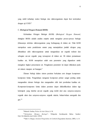 6
yang stabil terhadap reaksi biologis dan mikroorganisme dapat ikut teroksidasi
dengan uji COD.8
C. Biological Oxygen Demand (BOD)
Kebutuhan Oksigen Biologis (KOB) (Biological Oxygen Demand,
disingkat BOD) adalah analisis empiris untuk mengukur proses-proses biologis
(khususnya aktivitas mikroorganisme yang berlangsung di dalam air. Nilai KOB
merupakan suatu pendekatan umum yang menunjukkan jumlah oksigen yang
dibutuhkan oleh mikroorganisme untuk menguraikan zat organik terlarut dan
sebagian zat-zat organik yang tersuspensi di dalam air. Di dalam pemantauan
kualitas air, KOB merupakan salah satu parameter yang digunakan untuk
mengukur tingkat pencemaran air. Pengukuran parameter ini dapat dilakukan pada
air minum maupun air buangan.9
Elemen biologi dalam sistem perairan berkaitan erat dengan komponen-
komponen kimia. Pengetahuan mengenai komponen primer sangat penting untuk
menganalisis elemen biologis dan menganalisis efek dari perubahan kualitas air.
Komponen-komponen kimia dalam perairan dapat diklasifikasikan dalam tiga
kelompok yang disebut zat-zat organik yang terdiri dari atas senyawa-senyawa
organik alam dan senyawa-senyawa organik sintetis, bahan-bahan anorganik dan
gas.10
8Srikandi Fardiaz, Polusi Air dan Udara, h. 38.
9“Kebutuhan Oksigen Biologis”, Wikipedia Ensiklopedia Bebas Sumber:
http://id.wikipedia.org/w/index (2014).
10Sakti A. Siregar, Instalasi Pengolahan Air Limbah (Yogyakarta; Kanisius, 2005), h. 15.
 