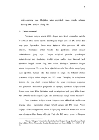 8
mikroorganisme yang dibutuhkan untuk merombak bahan organik, sehingga
hasil uji BOD menjadi kurang teliti.
D. Titrasi Iodometri
Penentuan oksigen terlarut (DO) dengan cara titrasi berdasarkan metoda
WINKLER lebih analitis apabila dibandingkan dengan cara alat DO meter. Hal
yang perlu diperhatikan dalam titrasi iodometri ialah penentuan titik akhir
titrasinya, standarisasi larutan tiosulfat dan pembuatan larutan standar
kaliumbikromat yang tepat. Dengan mengikuti prosedur penimbangan
kaliumbikromat dan standarisasi tiosulfat secara analitis, akan diperoleh hasil
penentuan oksigen terlarut yang lebih akurat. Sedangkan penentuan oksigen
terlarut dengan cara DO meter, harus diperhatikan suhu dan salinitas sampel yang
akan diperiksa. Peranan suhu dan salinitas ini sangat vital terhadap akurasi
penentuan oksigen terlarut dengan cara DO meter. Disamping itu, sebagaimana
lazimnya alat yang digital, peranan kalibrasi alat sangat menentukan akurasinya
hasil penentuan. Berdasarkan pengalaman di lapangan, penentuan oksigen terlarut
dengan cara titrasi lebih dianjurkan untuk mendapatkan hasil yang lebih akurat.
Alat DO meter masih dianjurkan jika sifat penentuannya hanya bersifat kisaran.13
Cara penentuan oksigen terlarut dengan metoda elektrokimia adalah cara
langsung untuk menentukan oksigen terlarut dengan alat DO meter. Prinsip
kerjanya adalah menggunakan proses oksigen yang terdiri dari katoda dan anoda
yang direndam dalarn larutan elektrolit. Pada alat DO meter, probe ini biasanya
13Salmin. “Oksigen Terlarut (Do) Dan Kebutuhan Oksigen Biologi (Bod) Sebagai Salah
Satu Indikator Untuk Menentukan Kualitas Perairan”, Jurnal Oseana XXX, No. 3 (2005), h. 23-
24.
 