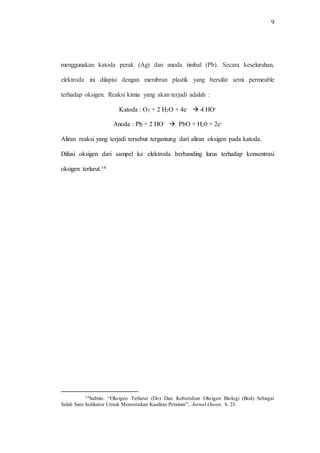 9
menggunakan katoda perak (Ag) dan anoda timbal (Pb). Secara keseluruhan,
elektroda ini dilapisi dengan membran plastik yang bersifat semi permeable
terhadap oksigen. Reaksi kimia yang akan terjadi adalah :
Katoda : O2 + 2 H2O + 4e-  4 HO-
Anoda : Pb + 2 HO-  PbO + H20 + 2e-
Aliran reaksi yang terjadi tersebut tergantung dari aliran oksigen pada katoda.
Difusi oksigen dari sampel ke elektroda berbanding lurus terhadap konsentrasi
oksigen terlarut.14
14Salmin. “Oksigen Terlarut (Do) Dan Kebutuhan Oksigen Biologi (Bod) Sebagai
Salah Satu Indikator Untuk Menentukan Kualitas Perairan”, Jurnal Osean, h. 23.
 