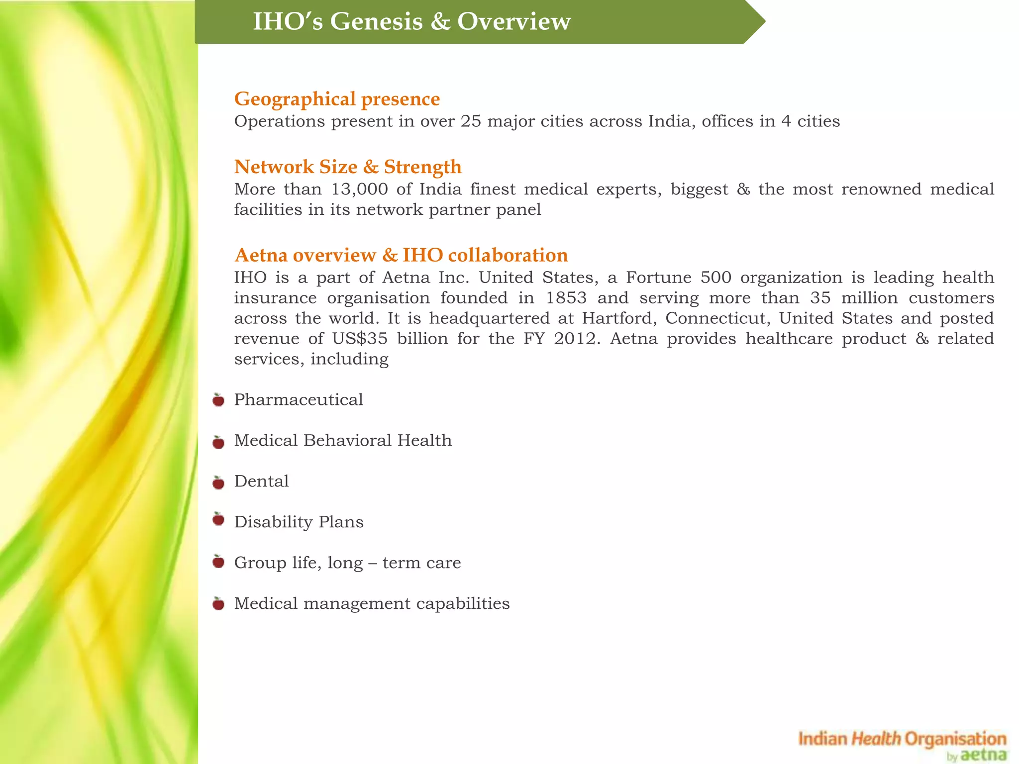 IHO&rsquo;s Genesis & Overview

Geographical presence
Operations present in over 25 major cities across India, offices in 4 cities

Network Size & Strength
More than 13,000 of India finest medical experts, biggest & the most renowned medical
facilities in its network partner panel

Aetna overview & IHO collaboration
IHO is a part of Aetna Inc. United States, a Fortune 500 organization is leading health
insurance organisation founded in 1853 and serving more than 35 million customers
across the world. It is headquartered at Hartford, Connecticut, United States and posted
revenue of US$35 billion for the FY 2012. Aetna provides healthcare product & related
services, including

Pharmaceutical

Medical Behavioral Health

Dental

Disability Plans

Group life, long &ndash; term care

Medical management capabilities
 