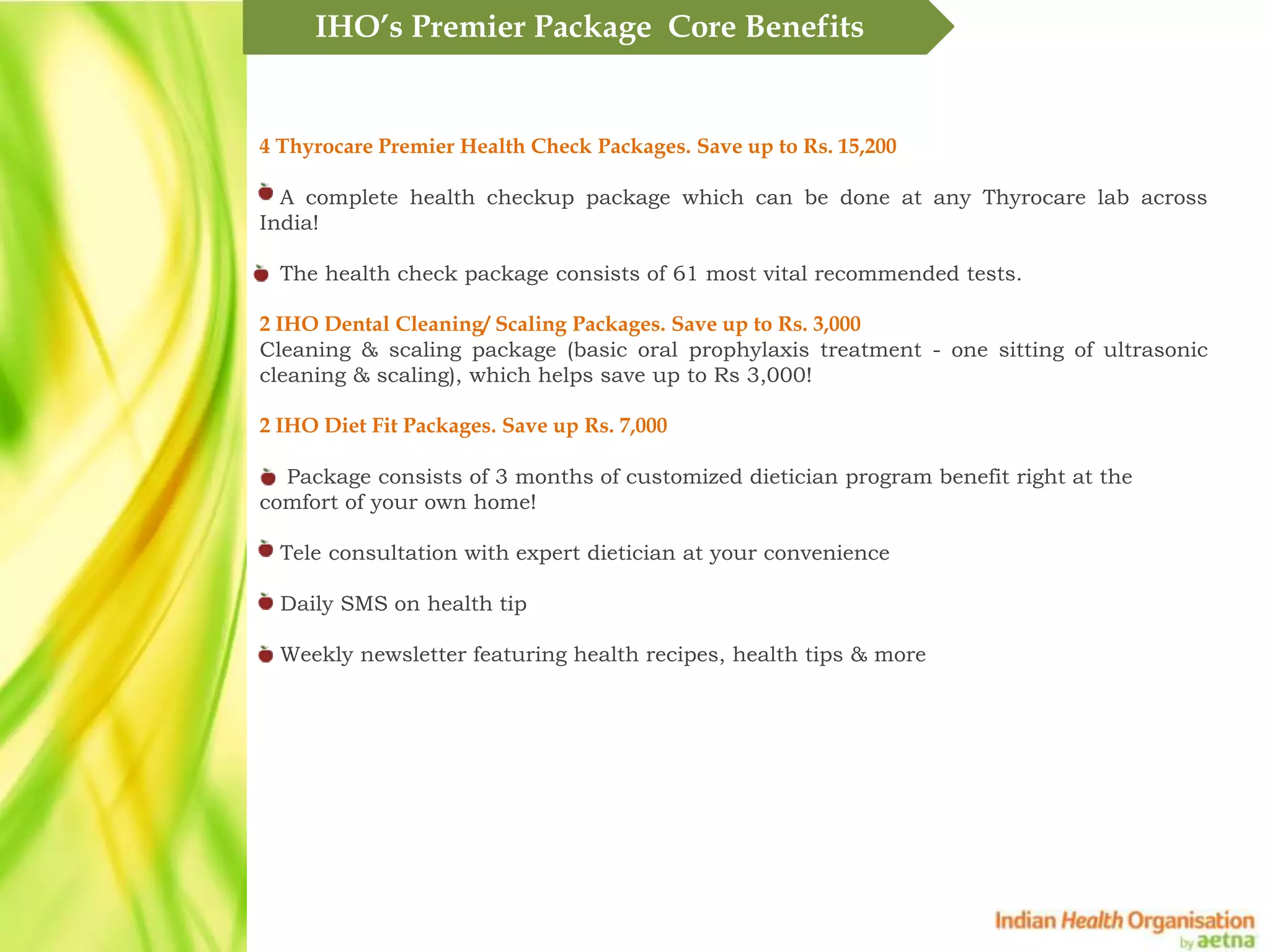 IHO&rsquo;s Premier Package Core Benefits


4 Thyrocare Premier Health Check Packages. Save up to Rs. 15,200

  A complete health checkup package which can be done at any Thyrocare lab across
India!

  The health check package consists of 61 most vital recommended tests.

2 IHO Dental Cleaning/ Scaling Packages. Save up to Rs. 3,000
Cleaning & scaling package (basic oral prophylaxis treatment - one sitting of ultrasonic
cleaning & scaling), which helps save up to Rs 3,000!

2 IHO Diet Fit Packages. Save up Rs. 7,000

  Package consists of 3 months of customized dietician program benefit right at the
comfort of your own home!

  Tele consultation with expert dietician at your convenience

  Daily SMS on health tip

  Weekly newsletter featuring health recipes, health tips & more
 