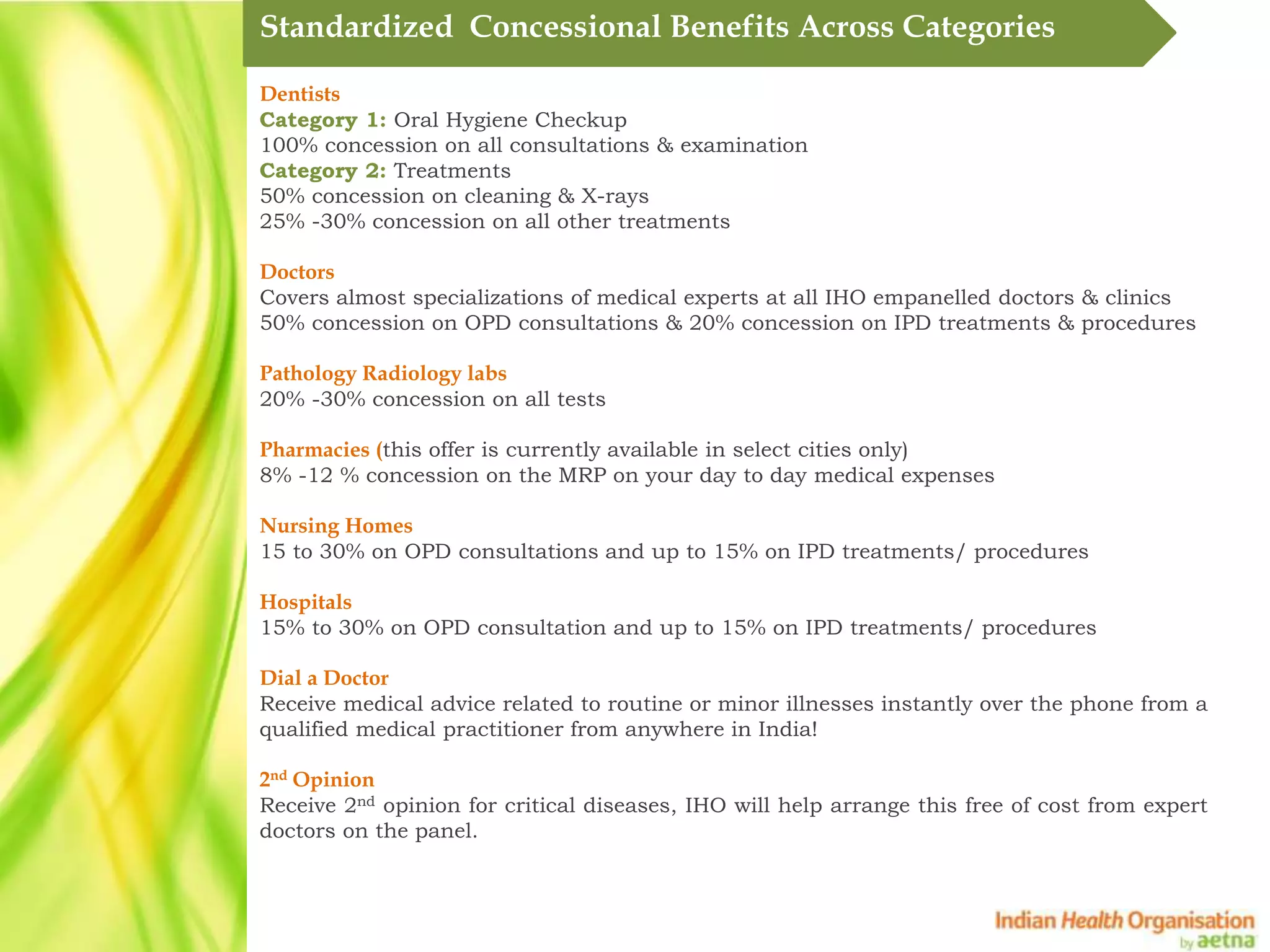 Standardized Concessional Benefits Across Categories

Dentists
Category 1: Oral Hygiene Checkup
100% concession on all consultations & examination
Category 2: Treatments
50% concession on cleaning & X-rays
25% -30% concession on all other treatments

Doctors
Covers almost specializations of medical experts at all IHO empanelled doctors & clinics
50% concession on OPD consultations & 20% concession on IPD treatments & procedures

Pathology Radiology labs
20% -30% concession on all tests

Pharmacies (this offer is currently available in select cities only)
8% -12 % concession on the MRP on your day to day medical expenses

Nursing Homes
15 to 30% on OPD consultations and up to 15% on IPD treatments/ procedures

Hospitals
15% to 30% on OPD consultation and up to 15% on IPD treatments/ procedures

Dial a Doctor
Receive medical advice related to routine or minor illnesses instantly over the phone from a
qualified medical practitioner from anywhere in India!

2nd Opinion
Receive 2nd opinion for critical diseases, IHO will help arrange this free of cost from expert
doctors on the panel.
 
