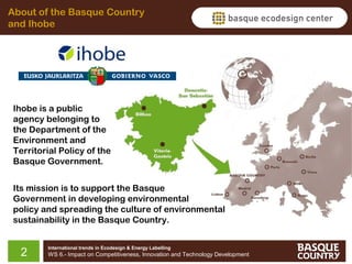 About of the Basque Country
and Ihobe

Ihobe is a public
agency belonging to
the Department of the
Environment and
Territorial Policy of the
Basque Government.
Its mission is to support the Basque
Government in developing environmental
policy and spreading the culture of environmental
sustainability in the Basque Country.

2

International trends in Ecodesign & Energy Labelling

WS 6.- Impact on Competitiveness, Innovation and Technology Development

 