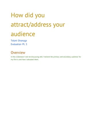 How did you
attract/address your
audience
Tolani Onanuga
Evaluation Pt. 3
Overview
In this slideshare I will be discussing who I believe the primary and secondary audience for
my film is and how I attracted them.
 