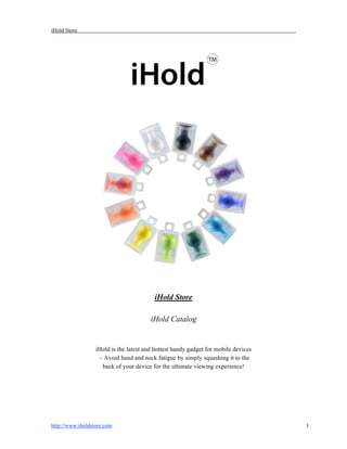 iHold Store




                                         iHold Store

                                        iHold Catalog


                  iHold is the latest and hottest handy gadget for mobile devices
                   – Avoid hand and neck fatigue by simply squashing it to the
                    back of your device for the ultimate viewing experience!




http://www.iholdstore.com                                                           1
 