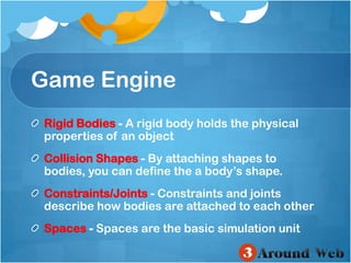 Game EngineRigid Bodies-A rigid body holds the physical properties of an object Collision Shapes-By attaching shapes to bodies, you can define the a body’s shape. Constraints/Joints-Constraints and joints describe how bodies are attached to each other Spaces-Spaces are the basic simulation unit 