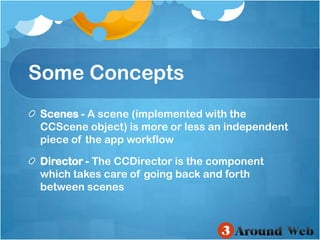 Some ConceptsScenes - A scene (implemented with the CCScene object) is more or less an independent piece of the app workflow Director - The CCDirector is the component which takes care of going back and forth between scenes 