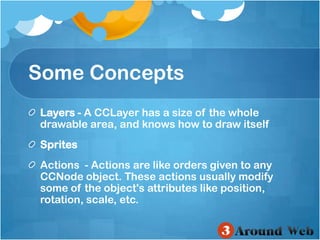 Some ConceptsLayers - A CCLayer has a size of the whole drawable area, and knows how to draw itself SpritesActions  - Actions are like orders given to any CCNode object. These actions usually modify some of the object's attributes like position, rotation, scale, etc. 