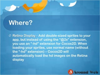 Where?Retina Display - Add double-sized sprites to your app, but instead of using the “@2x” extension, you use an “-hd” extension for Cocos2D. When loading your sprites, use normal name (without the “-hd” extension) – Cocos2D will automatically load the hd images on the Retina display 