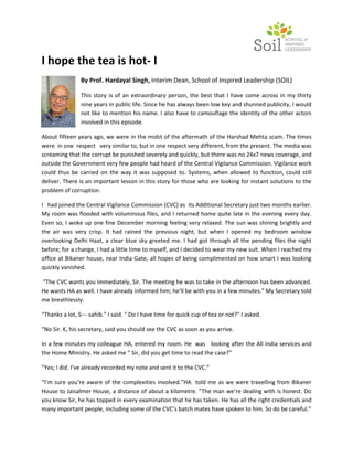 I hope the tea is hot- I
                By Prof. Hardayal Singh, Interim Dean, School of Inspired Leadership (SOIL)

                This story is of an extraordinary person, the best that I have come across in my thirty
                nine years in public life. Since he has always been low key and shunned publicity, I would
                not like to mention his name. I also have to camouflage the identity of the other actors
                involved in this episode.

About fifteen years ago, we were in the midst of the aftermath of the Harshad Mehta scam. The times
were in one respect very similar to, but in one respect very different, from the present. The media was
screaming that the corrupt be punished severely and quickly, but there was no 24x7 news coverage, and
outside the Government very few people had heard of the Central Vigilance Commission. Vigilance work
could thus be carried on the way it was supposed to. Systems, when allowed to function, could still
deliver. There is an important lesson in this story for those who are looking for instant solutions to the
problem of corruption.

I had joined the Central Vigilance Commission (CVC) as its Additional Secretary just two months earlier.
My room was flooded with voluminous files, and I returned home quite late in the evening every day.
Even so, I woke up one fine December morning feeling very relaxed. The sun was shining brightly and
the air was very crisp. It had rained the previous night, but when I opened my bedroom window
overlooking Delhi Haat, a clear blue sky greeted me. I had got through all the pending files the night
before; for a change, I had a little time to myself, and I decided to wear my new suit. When I reached my
office at Bikaner house, near India Gate, all hopes of being complimented on how smart I was looking
quickly vanished.

“The CVC wants you immediately, Sir. The meeting he was to take in the afternoon has been advanced.
He wants HA as well. I have already informed him; he’ll be with you in a few minutes.” My Secretary told
me breathlessly.

“Thanks a lot, S--- sahib.” I said. “ Do I have time for quick cup of tea or not?” I asked.

“No Sir. K, his secretary, said you should see the CVC as soon as you arrive.

In a few minutes my colleague HA, entered my room. He was looking after the All India services and
the Home Ministry. He asked me “ Sir, did you get time to read the case?”

“Yes; I did. I’ve already recorded my note and sent it to the CVC.”

“I’m sure you’re aware of the complexities involved.”HA told me as we were travelling from Bikaner
House to Jaisalmer House, a distance of about a kilometre. ”The man we’re dealing with is honest. Do
you know Sir, he has topped in every examination that he has taken. He has all the right credentials and
many important people, including some of the CVC’s batch mates have spoken to him. So do be careful.”
 