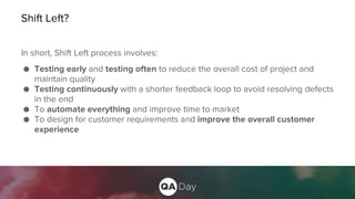 Shift Left?
In short, Shift Left process involves:
● Testing early and testing often to reduce the overall cost of project and
maintain quality
● Testing continuously with a shorter feedback loop to avoid resolving defects
in the end
● To automate everything and improve time to market
● To design for customer requirements and improve the overall customer
experience
 