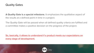 Quality Gates
A Quality Gate is a special milestone. It emphasizes the qualitative aspect of
the results at a defined point in time in a project.
The Quality Gate will be passed when all defined quality criteria are fulfilled and
a committee makes a positive decision on the progress of the project.
So, basically, it allows to understand if a product meets our expectations on
every stage of development.
 