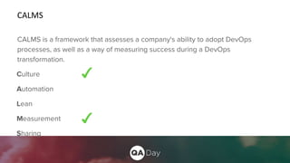 CALMS
CALMS is a framework that assesses a company's ability to adopt DevOps
processes, as well as a way of measuring success during a DevOps
transformation.
Culture
Automation
Lean
Measurement
Sharing
 