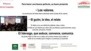• Los valores.
La construcción del relato debe sustentarse sobre la base de los valores
• El guión, la idea, el relato.
El relato no es una retahíla de palabras, ideas o datos.
El relato es una historia que cobra vida y es efectivo cuando transmite, evoca,
comunica, emociona, moviliza, seduce, identifica, compromete
• El liderazgo, que seduce, convence, comunica.
No puede haber un líder sin un relato, de la misma manera que el relato no
existe sin un narrador que lo imagine, lo construya y lo transmita. y convence
desde la veracidad de lo que sentimos como auténtico.
Para hacer una buena película, un buen proyecto
 