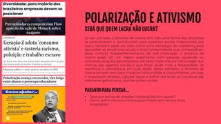 POLARIZAÇÃO E ATIVISMO
SERÁ QUE QUEM LACRA NÃO LUCRA?
Se por um lado, o ativismo de marca tem sido uma forma das empresas
se posicionarem e contribuírem para questões sociais importantes, por
outro, também pode ser visto como uma estratégia de marketing para
aproveitar as tendências atuais e atrair consumidores que compartilham
essas crenças. Independentemente da real motivação, o ativismo de
marca pode ser um tópico polarizante, com pessoas apoiando ou
criticando as ações das empresas. De todo modo, não há como negar que
marcas são agentes sociais o que força ainda mais a necessidade de
coerência e consistência em suas ações. Nesse contexto, o ativismo de
marca sempre vem para impactar comunidade e consumidores, por isso,
é importante analisar, calcular riscos e definir até onde as iniciativas são
realmente genuínas ou apenas surfam ondas.
PARANDO PARA PENSAR...
• Será que temos de reavaliar nossas ações em causas?
• Como definir riscos e critérios para investir em novos e mais
propósitos?
 