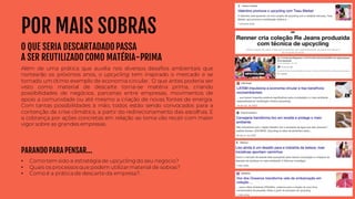 • Como tem sido a estratégia de upcycling do seu negócio?
• Quais os processos que podem utilizarmaterial de sobras?
• Como é a prática de descarte da empresa?.
PARANDO PARA PENSAR...
POR MAIS SOBRAS
O QUE SERIA DESCARTADADOPASSA
A SER REUTILIZADO COMO MATÉRIA-PRIMA
Além de uma prática que auxilia nos diversos desafios ambientais que
nortearão os próximos anos, o upcycling tem inspirado o mercado e se
tornado um ótimo exemplo de economia circular. O que antes poderia ser
visto como material de descarte torna-se matéria prima, criando
possibilidades de negócios, parcerias entre empresas, movimentos de
apoio a comunidade ou até mesmo a criação de novas fontes de energia.
Com tantas possibilidades à mão, todos estão sendo convocados para a
contenção da crise climática, a partir do redirecionamento das escolhas. E
a cobrança por ações concretas em relação ao tema vão recair com maior
vigor sobre as grandes empresas.
 