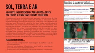 • Quais ações sua empresa tem realizado para diversificar o uso de
fontes de energia?
• Como a estratégia de infraestrutura geral está se organizando
para lidar comesse tipo de demanda?
• Como comunicarações de ESG de forma coerente e consistente?
PARANDO PARA PENSAR...
SOL, TERRA E AR
A POSSÍVEL INSUFICIÊNCIA DE ÁGUA IMPÕE A BUSCA
POR FONTES ALTERNATIVAS E NOVAS DE ENERGIA
O desabastecimento das hidrelétricas é apenas um dos sintomas da crise
hídrica que abrange os quatro cantos do planeta. As discussões sobre a
escassez desse recurso natural vão ganhar ainda mais corpo ao longo dos
próximos anos. Repensar o consumo de água é algo que ultrapassa a
necessidade de novos comportamentos por parte da população, mas
envolve diretamente a indústria, que passará a ser cobrada cada vez mais
pela utilização de novas e diversificadas fontes de energia em seus
processos, tais como a bioenergia, energia eólica e solar. Grandes
empresas, que investem de forma consistente em tecnologia, também
estarão sob os olhos de todos, afinal, a infraestrutura para manter o digital
é imensa e consome muita energia, além de estar diretamente ligada a
recursos naturais (ex.: resfriamento em centros de dados).
 