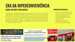 ERA DA HIPERCONVENIÊNCIA
MAIOR, MELHOR E MAIS RÁPIDO
Praticidade e comodidade passam de necessidade à norma. Em um mundo
cada vez mais acelerado, atender da melhor forma e com a maior agilidade
possível torna-se vantagem competitiva. Lojas virtuais prometem entregas
em horas ou minutos. O grande varejo tradicional parte para estruturas
menores e locais para ampliar a cobertura e oferta. Vending machines e
sistemas “grab and go” (pegue e vá), assim como instalações de lockers para
retirada de mercadorias, também são reflexos dessa tendência, que promete
ocuparcada vez mais terreno.
• Como o mercado financeiro vai
acompanharessa velocidadee
infraestrutura que se forma?
• Qual o papel de agências e
como elas podemincorporar
esse contexto?
• De que forma medir e
acompanhara jornada do
consumidornesseformato?
PARANDO PARA PENSAR...
 
