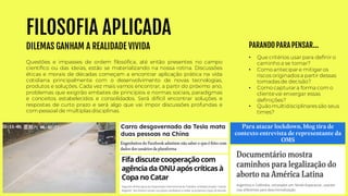 FILOSOFIA APLICADA
DILEMAS GANHAM A REALIDADE VIVIDA
• Que critérios usar para definir o
caminho a se tomar?
• Como antecipare mitigaros
riscos originados a partir dessas
tomadas de decisão?
• Como capturara forma com o
clientevai enxergar essas
definições?
• Quão multidisciplinares são seus
times?
Questões e impasses de ordem filosófica, até então presentes no campo
científico ou das ideias, estão se materializando na nossa rotina. Discussões
éticas e morais de décadas começam a encontrar aplicação prática na vida
cotidiana principalmente com o desenvolvimento de novas tecnologias,
produtos e soluções. Cada vez mais vamos encontrar, a partir do próximo ano,
problemas que exigirão embates de princípios e normas sociais, paradigmas
e conceitos estabelecidos e consolidados. Será difícil encontrar soluções e
respostas de curto prazo e será algo que vai impor discussões profundas e
com pessoal de múltiplas disciplinas.
PARANDO PARA PENSAR...
 