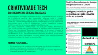 CRIATIVIDADE TECH
DESENVOLVIMENTODE NOVAS REALIDADES
• Em quais frentes de nossa comunicaçãoesse tipo de ferramenta pode
exercer impacto ou ser efetivamente produtiva?
• Como é possível mitigarvieses em suas criações (ex.: racismo algorítmico)
que essas ferramentas apresentam?
A IA Generativa (do inglês Generative Artificial Intelligence) é um subcampo
da Inteligência Artificial que desenvolve soluções para a criação
automatizada de textos, imagens, vídeos, códigos, relatórios e outros tipos de
conteúdo. Essa tecnologia se popularizou nos últimos anos com o boom de
ferramentas como a DALL-E, MidJourney, ChatGPT, DeepMind, Craiyon,
NVIDIAe, recentemente, como aplicativo defotos Lensa.
Em 2023, espera-se continuidade na evolução destas ferramentas
com oportunidades para programadores e desafios para profissionais de
criação (ex.: Ilustradores, Designers, Redatores). Já se prevê, inclusive, a
categoria Prompt Designer para descrever profissionais que criam com IAs.
Paralelamente a isso, há um movimento crescente de artistas que querem
que essas IAs sejam reguladas e também querem que suas propriedades
intelectuais possamser legalmenteprotegidas.
PARANDO PARA PENSAR...
 