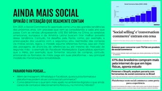 AINDA MAIS SOCIAL
OPINIÃO E INTERAÇÃO QUE REALMENTE CONTAM
• Além de Instagram, WhatsApp e Facebook, quais outros formatos e
plataformas podem atuar como social commerce?
• Como determinar o que tem mais apelo no ambientedigital e o que ainda
carece de contatoe relacionamento físico ou, no mínimo, híbrido?
Em 2021, o Social Commerce foi apontado como uma das grandes tendências
dos próximos anos. Um processo que vem se consolidando a cada ano que
passa. Com as vendas ultrapassando US$ 350 bilhões na China, os varejistas
americanos, europeus e da América Latina buscam tirar melhor proveito
dessa tendência. Contudo, há desafios pela frente, como, por exemplo, a
preocupação dos usuários com a segurança e/ou reembolso das compras
via mídias sociais. Agora, o modelo assume diferentes formas, seja por meio
das postagens, de anúncios, de referências ou até mesmo do mercado de
segunda mão - a exemplo do Facebook Marketplace. Especialistas apontam
que a Meta, por exemplo, quer fomentar recursos de compras, contudo,
priorizando os formatos de mídia paga em suas plataformas – seu principal
modelo de monetizaçãoe rentabilidade.
PARANDO PARA PENSAR...
 