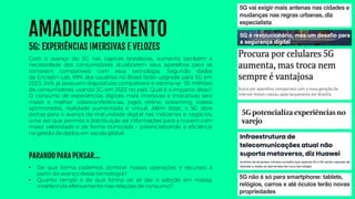 AMADURECIMENTO
5G: EXPERIÊNCIAS IMERSIVAS E VELOZES
• De que forma podemos otimizar nossas operações e recursos a
partir do avanço dessa tecnologia?
• Quanto tempo e de que forma vai se dar a adoção em massa,
interferindo efetivamente nas relações de consumo?
Com o avanço do 5G nas capitais brasileiras, aumenta também a
necessidade dos consumidores atualizarem seus aparelhos para se
tornarem compatíveis com essa tecnologia. Segundo dados
da Ericsson Lab, 69% dos usuários no Brasil farão upgrade para 5G em
2023. 24% já possuem dispositivos compatíveis e estima-se 50 milhões
de consumidores usando 5G em 2023 no país. Qual é o impacto disso?
O consumo de experiências digitais mais imersivas e interativas será
maior e melhor: videoconferências, jogos online, streaming, vídeos
aprimorados, realidade aumentada e virtual. Além disso, o 5G abre
portas para o avanço da maturidade digital nas indústrias e negócios,
uma vez que permite a distribuição de informações para a nuvem com
maior velocidade e de forma otimizada – potencializando a eficiência
na gestão de dados em escala global.
PARANDO PARA PENSAR...
 