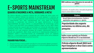 E-SPORTS MAINSTREAM
QUANDO ATINGIRMOS A META, DOBRAMOS A META!
• De que forma a marca pode contribuire tirar proveito desse universo?
• Como, quando, poronde e quão efetiva é a comunicaçãoquefazemos
comquem integra esse segmento?
Na última década, o e-sports cresceu de um hobby de nicho para um
fenômeno global. Milhões de pessoas no mundo assistem a eventos ao
vivo e muitos jogadores estão fazendo muito dinheiro como profissionais.
O crescimento tem sido impulsionado por uma série de fatores,
incluindo: a expansão da indústria de jogos eletrônicos; a ampla
disponibilidade de jogos online; e a popularidade de streamings, como
o Twitch, que permitem que pessoas assistam jogos ao vivo. Além disso,
muitos eventos de e-sports são transmitidos em canais de televisão, o que
aumenta ainda mais a visibilidade. Muitas universidades e escolas estão
investindo em suas próprias equipes de e-sport, oferecendo bolsas de
estudo aos jogadores. Além disso, governos e organizações disputam e
debatem sobre o reconhecimento da modalidade como um esporte
legítimo - o que pode ajudar a consolidar este nicho como uma indústria
promissora e lucrativa para os próximos anos.
PARANDO PARA PENSAR...
 