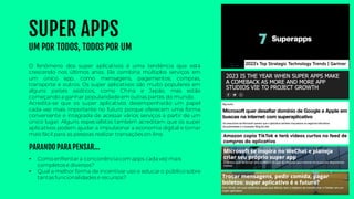 SUPER APPS
UM POR TODOS, TODOS POR UM
• Como enfrentar a concorrênciacomapps cada vez mais
completos e diversos?
• Qual a melhor forma de incentivaruso e educaro público sobre
tantas funcionalidades e recursos?
O fenômeno dos super aplicativos é uma tendência que está
crescendo nos últimos anos. Ele combina múltiplos serviços em
um único app, como mensagens, pagamentos, compras,
transporte e outros. Os super aplicativos são muito populares em
alguns países asiáticos, como China e Japão, mas estão
começando a ganhar popularidadeem outras partes do mundo.
Acredita-se que os super aplicativos desempenharão um papel
cada vez mais importante no futuro porque oferecem uma forma
conveniente e integrada de acessar vários serviços a partir de um
único lugar. Alguns especialistas também acreditam que os super
aplicativos podem ajudar a impulsionar a economia digital e tornar
mais fácil para as pessoas realizar transações on-line.
PARANDO PARA PENSAR...
 