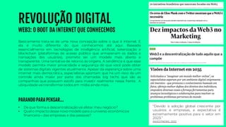 REVOLUÇÃO DIGITAL
WEB3: O BOOT DA INTERNET QUE CONHECEMOS
• De que forma a descentralização vai afetar meu negócio?
• Qual o impacto desse novo modelo para o universo econômicoe
financeiro – das empresas e das pessoas?
Basicamente trata-se de uma nova concepção sobre o que é internet. E
ela é muito diferente do que conhecemos até aqui. Baseada
essencialmente em tecnologias de inteligência artificial, tokenização e
blockchain (plataformas de acesso público que armazenam os dados e
transações dos usuários), promete ser um modelo mais aberto e
transparente. Uma tentativa de retorno às origens. A tendência é que esse
modelo permita maior privacidade e segurança do que você pode obter
de sistemas digitais vigentes atualmente. Apesar da esperança sobre uma
internet mais democrática, especialistas apontam que há um risco de um
controle ainda maior por parte das chamadas big techs que são as
companhias que possuem estofo para investir realmente nessa frente. A
ubiquidadevai transformar todos em mídia ainda mais.
PARANDO PARA PENSAR...
“Devido à adoção global crescente por
usuários e empresas, a expectativa é
extremamente positiva para o setor em
2023.”
INVESTNEWS, 2022
 