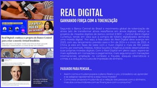 Segundo o Banco Central do Brasil o movimento global de tokenização de
ativos (ato de transformar ativos reais/físicos em ativos digitais) reforça os
projetos de moedas digitais de banco central (CBDC – Central Bank Digital
Currency), tendo em vista que a compra de tokens digitalizados demanda
uma moeda digital. Por aqui, a fase piloto do Real Digital deve avançar em
2023, com seu lançamento previsto para o fim de 2024 e o início de 2025. A
China já está em fases de teste com o Yuan Digital e mais de 100 países
(como, por exemplo, Malásia, Arábia Saudita e Nigéria) já estão desenvolvendo
suas próprias moedas digitais. Com o Real Digital em pleno vapor, espera-se:
mais agilidade em transações e pagamentos; mais segurança em transações
internacionais; ampliação no combate a fraudes, ataques cibernéticos e
crimes; e a redução no custo de impressão de dinheiro.
REAL DIGITAL
GANHANDO FORÇA COM A TOKENIZAÇÃO
• Assim como a mudança para o plano Real e o pix, o brasileiro vai aprender
e se adaptarrapidamente a essa nova moeda?
• Como essa proposta muda não só a relação das pessoas como dinheiro,
mas dos consumidores comas finanças e com o consumo?
PARANDO PARA PENSAR...
 