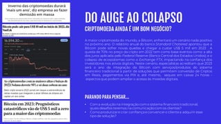 DO AUGE AO COLAPSO
CRIPTOMOEDA AINDA É UM BOM NEGÓCIO?
• Coma evolução na integração como sistema financeiro tradicional,
quais desafios teremos na comunicaçãocomos clientes?
• Como produtizare criar confiança econvencero clientea adquirir esse
tipo de solução?
A maior criptomoeda do mundo, a Bitcoin, enfrentará um cenário nada positivo
no próximo ano. O relatório anual do banco Standard Chatered apontou que a
Bitcoin pode sofrer novas quedas e chegar a custar US$ 5 mil em 2023 . A
queda de 70% no preço da cripto em 2022 tem como base eventos como: a alta
dos juros aplicada pelo Federal Reserve (Banco Central dos Estados Unidos); e o
colapso de ecossistemas como o Exchange FTX, impactando na confiança dos
investidores nos ativos digitais. Neste cenário, especialistas acreditam que 2023
será o ano da integração da Bitcoin com serviços/produtos do sistema
financeiro tradicional a partir de soluções que permitem conversão de Criptos
em Reais, pagamentos via PIX e, até mesmo, saques em caixas 24 horas -
aspectosque podemampliar o acesso às moedas digitais.
PARANDO PARA PENSAR...
 