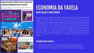 ECONOMIA DA FAVELA
NOVO VALOR E NOVO PODER
• Como potencializara educação financeira nessas comunidades?
• Comeste movimento, há aqui uma oportunidadepara ampliar a
bancarizaçãoe microcréditos para os empreendedores das favelas?
Segundo Celso Athayde, cofundador da Cufa (Central única das favelas) e da
Favela Holding, a favela “é potência e não carência”. O potencial de consumo
chegou a R$ 167 bilhões em 2022 (segundo dados da Outdoor Social
Inteligência) e boa parte desses recursos fomentam pequenos negócios nas
comunidades. Em 2023, eventos como a ExpoFavela movimentam o cenário
nacional sobre o assunto, apontando como a base da pirâmide econômica
pulsa não apenas no consumo, mas também na produção de riquezas para o
país. O momento e contexto vão forçar as empresas a reestruturarem todas
as suas bases de comunicação com as audiências. Comportamento,
demanda, perfil sociodemográfico entre outras questões relacionadas a
classe vão exigir novo pensamento, exposição e relacionamento com o
público.
PARANDO PARA PENSAR...
 