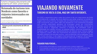 VIAJANDO NOVAMENTE
TURISMO DE VOLTA À CENA, MAS UM TANTO DIFERENTE.
• Como essa retomada vai causarimpacto em nossos negócios?
• Como ajudar a promover novos destinos sendo uma marca parceira das
pessoas nestas vivências diferentes de um novo modelo de turismo?
Em 2023, a expectativa para o setor de turismo é de um crescimento de 53,6%
já considerando a adesão de novos destinos que estão surgindo na cartela de
viagens dos consumidores. Os dados são animadores para as empresas e para
toda a economia, pois o setor, além de representar uma importante atividade,
com grande capacidade geradora de empregos, acaba por movimentar
diversas outras categorias (como hotéis, locadoras de veículos, comércios e
serviços locais e regionais). Veremos a evolução de workation (com a
possibilidade de trabalho remoto, as pessoas podem continuar produtivas de
qualquer lugar e viajando constantemente), de bleisure (que mistura viagens
de negócios e lazer), além de movimentos de pessoas que buscam fugir do
estresse cotidiano de grandes centros – para ambientes menos agitados, rurais,
com muita natureza – e de viagens internacionais de “vingança”, afinal, depois
de tanto tempo isolados, as pessoas querem “descontar” o tempo perdido.
PARANDO PARA PENSAR...
 