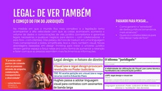 LEGAL: DE VER TAMBÉM
O COMEÇO DO FIM DO JURIDIQUÊS
Na medida em que o mundo fica mais complexo e a legislação tenta
acompanhar a alta velocidade com que as coisas acontecem, aumenta o
volume de dados e comunicações de viés jurídico (compliance e garantias
legais necessárias a qualquer negócio para dentro – com colaboradores - e
para fora – com clientes). Mas passou da hora de traduzir em uma linguagem
mais compreensível a todos, simplificada, leve e, claro, também visual. Novas
abordagens baseadas em design thinking para tratar o universo jurídico
devem ganhar espaço e força nesse ano como forma de aumentar a retenção
e fazer comque as pessoas assimilem mais facilmenteas informações.
• Como garantir a “seriedade”
de dados jurídicos tornando-os
mais atrativos?
• Quais os cuidados básicos para
não deixar nada de fora?
PARANDO PARA PENSAR...
 