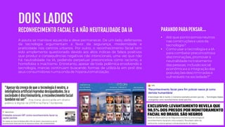 DOIS LADOS
“Apesarda crença de que a tecnologia é neutra, a
inteligência artificialreproduz desigualdades.Se a
sociedade é discriminatória, o reconhecimento facial
também vai ser” - Ana Viana, doutoranda em direito
público e digital na UFPR e na Paris 1 Sorbonne.
RECONHECIMENTO FACIAL E A NÃO NEUTRALIDADE DA IA
• Até que ponto somos neutros
nas construções e usos da
tecnologia?
• Como usar a tecnologia e a IA
para combaterpreconceitos e
discriminações, promovera
neutralidadeno tratamento
das pessoas, inclusão social
econômica e a integração das
populações descriminadas e
vulneráveis na sociedade?”
PARANDO PARA PENSAR...
A pauta se manteve aquecida e deve permanecer. De um lado, defensores
da tecnologia argumentam a favor da segurança, modernidade e
praticidade nos centros urbanos. Por outro, o reconhecimento facial tem
sido amplamente questionado devido aos altos índices de falsos positivos
que produz e consequências negativas não intencionais, uma vez que não
há neutralidade na IA, podendo perpetuar preconceitos como racismo, a
homofobia e machismo. Entretanto, apesar de toda polêmica envolvendo a
tecnologia, marcas continuam buscando formas de utilizá-la em prol dos
seus consumidores numa onda de hiperautomatização.
 