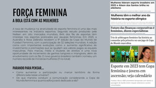 FORÇA FEMININA
A BOLA ESTÁ COM AS MULHERES
A taxa de mudança na atratividade do esporte feminino é uma das mais
interessantes na indústria esportiva. Segundo estudo produzido pela
Nielsen em oito mercados mundiais, 84% dos fãs de esportes têm
interesse nos esportes praticados por equipes femininas. Em 2023, a
Austrália e Nova Zelândia recebem a 9ª edição da Copa do Mundo de
Futebol Feminino, com a participação de 32 seleções mundiais. A edição
conta com importantes evoluções como: o aumento significativo do
investimento e premiações que se igualam aos valores pagos as equipes
masculinas. Para marcas, mídia e titulares de direitos é uma nova
oportunidade de incremento de ganhos tangíveis e intangíveis, além do
envolvimento com os fãs. O novo governo brasileiro também nomeou um
número recorde de ministras mulheres (11 no total).
• Como aumentar a participação ou marcar territíório de forma
diferenciada nesse universo?
• De que maneira conduzir a comunicação considerando a Copa do
Mundo femininae quanto esforço será dedicado a ela?
PARANDO PARA PENSAR...
 