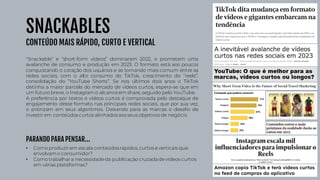SNACKABLES
CONTEÚDO MAIS RÁPIDO, CURTO E VERTICAL
“Snackable” e “short-form videos” dominaram 2022, e prometem uma
avalanche de consumo e produção em 2023. O formato está aos poucos
conquistando o coração dos usuários e se tornando mais comum entre as
redes sociais, com o alto consumo do TikTok, crescimento do “reels”,
consolidação do “YouTube Shorts”. Se nos últimos dois anos o TikTok
detinha a maior parcela do mercado de vídeos curtos, espera-se que em
um futuro breve, o Instagram o alcanceem share, seguido pelo YouTube.
A preferência por textos e vídeos curtos é comprovada pelo destaque de
engajamento desse formato nas principais redes sociais, que por sua vez,
o priorizam em seus algoritmos. Deixando para as marcas o desafio de
investir em conteúdos curtos alinhadosaos seus objetivosde negócio
• Como produzirem escala conteúdos rápidos, curtos e verticais que
envolvamo consumidor?
• Como trabalhara necessidadeda publicação cruzada devídeos curtos
em várias plataformas?
PARANDO PARA PENSAR...
 