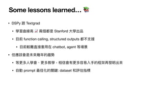 Some lessons learned… 📚
• DSPy 跟 Textgrad
• 學習曲線
高
📈 兩個都是 Stanford
大
學出品
•
目
前 function calling, structured outputs 都不
支
援
•
目
前較難直接套
用
在 chatbot, agent 等場景
• 但應該會是未來幾年的趨勢
• 等更多
人
學會、更多教學，相信會有更多容易入
手
的框架再發明出來
•
自
動 prompt 最佳化的關鍵: dataset 和評估指標
 