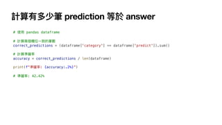 計算有多少筆 prediction 等於 answer
# 使
用
pandas dataframe
# 計算兩個欄位
一
致的筆數
correct_predictions = (dataframe['category'] == dataframe['predict']).sum()
# 計算準確率
accuracy = correct_predictions / len(dataframe)
print(f"準確率: {accuracy:.2%}”)
# 準確率: 42.42%
 