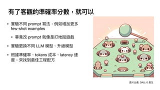 有了客觀的準確率分數，就可以
• 實驗不同 prompt 寫法，例如增加更多
few-shot examples
• 畢竟改 prompt 就像是打地鼠遊戲
• 實驗更換不同 LLM 模型、升級模型
• 根據準確率、tokens 成本、latency 速
度，來找到最佳
工
程配
方
圖片出處: DALL-E 產
生
 