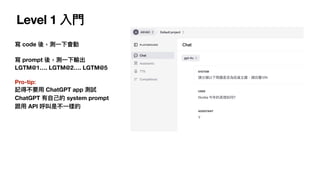 Level 1 入
門
寫 code 後，測
一
下會動
寫 prompt 後，測
一
下輸出
LGTM@1…. LGTM@2…. LGTM@5
Pro-tip:
記得不要
用
ChatGPT app 測試
ChatGPT 有
自
己
的 system prompt
跟
用
API 呼叫是不
一
樣的
 