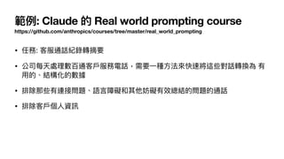 範例: Claude 的 Real world prompting course
https://github.com/anthropics/courses/tree/master/real_world_prompting
• 任務: 客服通話紀錄轉摘要
• 公司每天處理數百通客
戶
服務電話，需要
一
種
方
法來快速將這些對話轉換為 有
用
的、結構化的數據
• 排除那些有連接問題、語
言
障礙和其他妨礙有效總結的問題的通話
• 排除客
戶
個
人
資訊
 