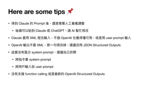 Here are some tips 📌
• 得到 Claude 的 Prompt 後，還是需要
人
工
看看調整
• 後續可以貼到 Claude 或 ChatGPT，請 AI 幫忙修改
• Claude 愛
用
XML 框住輸入，不過 OpenAI 也看得懂可
用
，或是
用
user prompt 輸入
• OpenAI 輸出不愛 XML，那
一
句得改掉，建議改
用
JSON Structured Outputs
• 這套沒有區分 system prompt，建議
自
己
拆開
• 將指令塞 system prompt
• 將
用
戶
輸入放 user prompt
• 沒有
支
援 function calling 或是最新的 OpenAI Structured Outputs
 